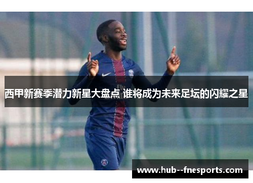 西甲新赛季潜力新星大盘点 谁将成为未来足坛的闪耀之星