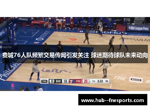 费城76人队频繁交易传闻引发关注 球迷期待球队未来动向