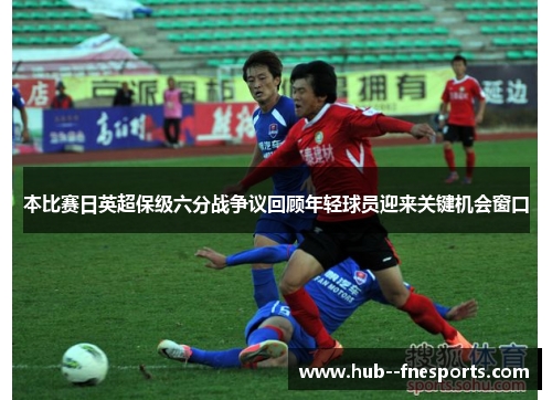 本比赛日英超保级六分战争议回顾年轻球员迎来关键机会窗口