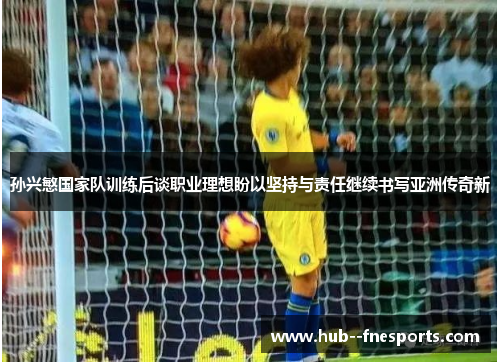 孙兴慜国家队训练后谈职业理想盼以坚持与责任继续书写亚洲传奇新 孙兴慜国家队训练后谈职业理想盼以坚持与责任继续书写亚洲传奇新