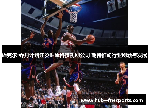 迈克尔·乔丹计划注资健康科技初创公司 期待推动行业创新与发展 迈克尔·乔丹计划注资健康科技初创公司 期待推动行业创新与发展