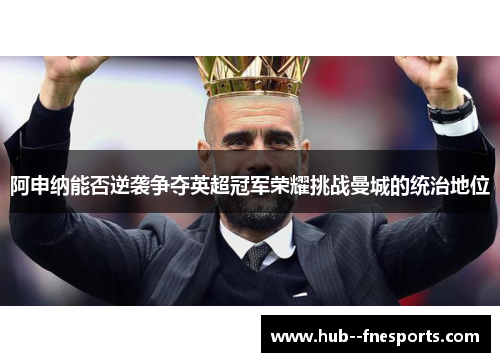 阿申纳能否逆袭争夺英超冠军荣耀挑战曼城的统治地位